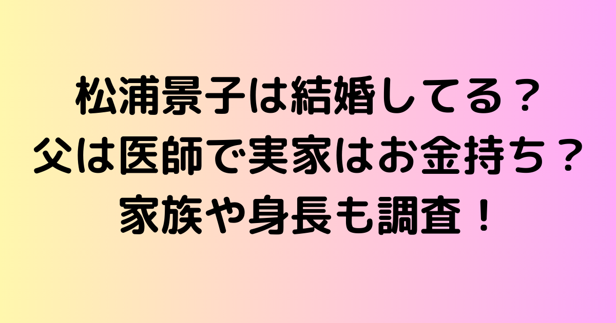 松浦景子は結婚してる？父は医師で実家はお金持ち？家族や身長も調査！
