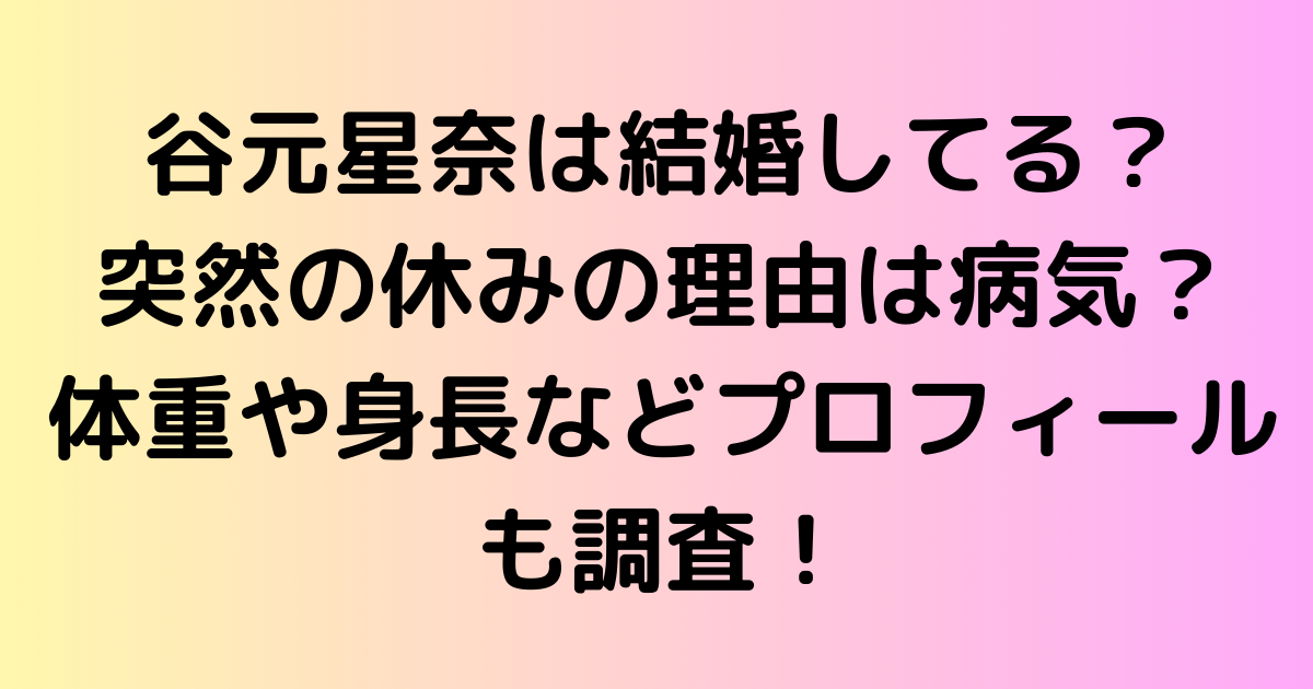 谷元星奈は結婚してる？突然の休みの理由は病気？体重や身長などプロフィールも調査！