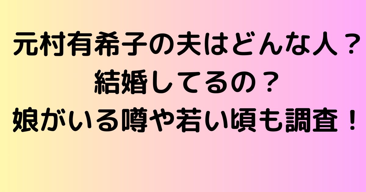 元村有希子の夫（旦那）はどんな人？結婚してるの？娘がいる噂や若い頃も調査！