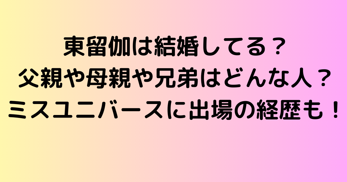 東留伽は結婚してる？父親や母親や兄弟はどんな人？ミスユニバースに出場の経歴も！