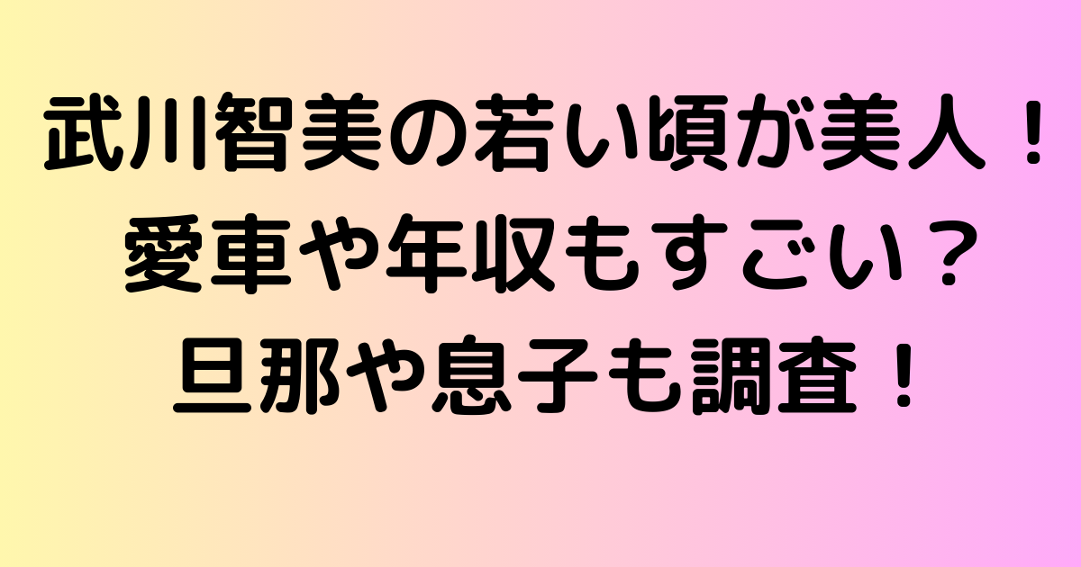 武川智美の若い頃が美人すぎる！愛車や年収もすごい？旦那や息子も調査！