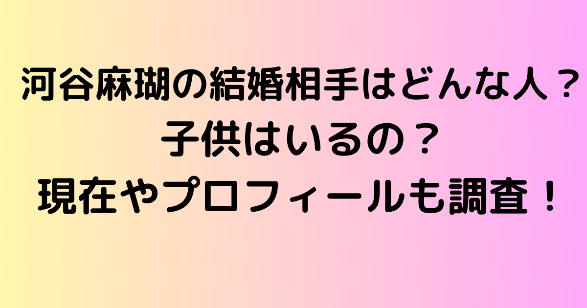 河谷麻瑚の結婚相手はどんな人？子供はいるの？現在やプロフィールも調査！