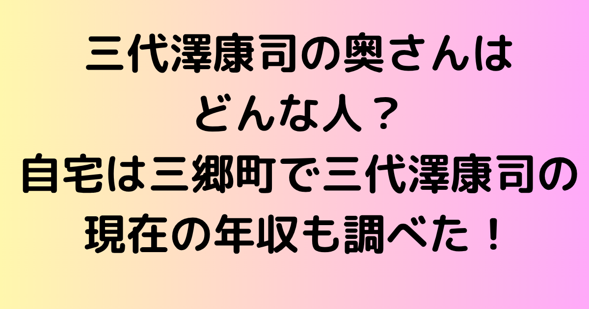 三代澤康司の奥さんはどんな人？自宅は三郷町で三代澤康司の現在の年収も調べた！