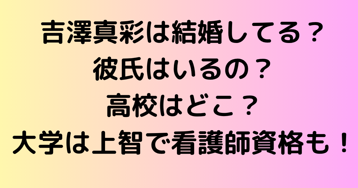 吉澤真彩は結婚してる？彼氏はいるの？高校はどこ？大学は上智で看護師資格も！
