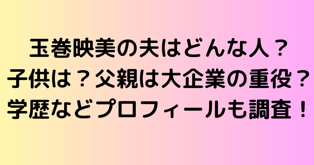 玉巻映美の夫はどんな人？子供は？父親は大企業の重役？学歴などプロフィールも調査！