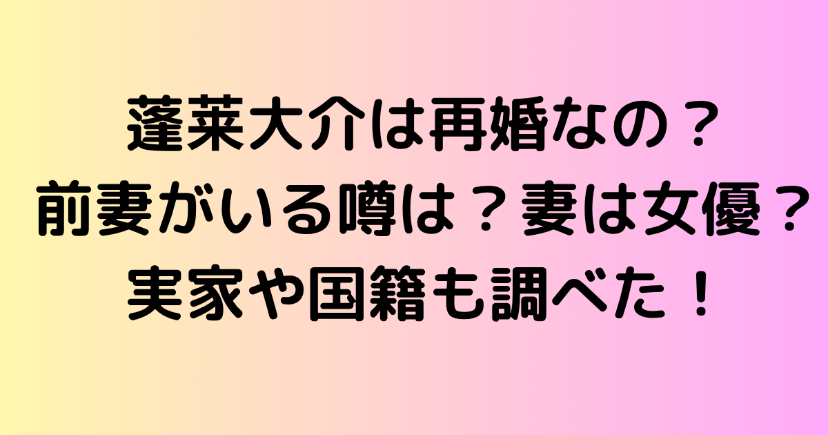 蓬莱大介は再婚なの？前妻がいる噂は？妻は女優？実家や国籍も調べた！