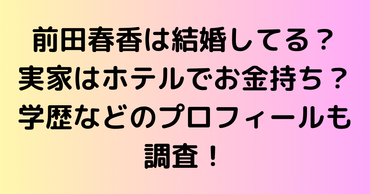 前田春香は結婚してる？実家はホテルでお金持ち？学歴などのプロフィールも調査！