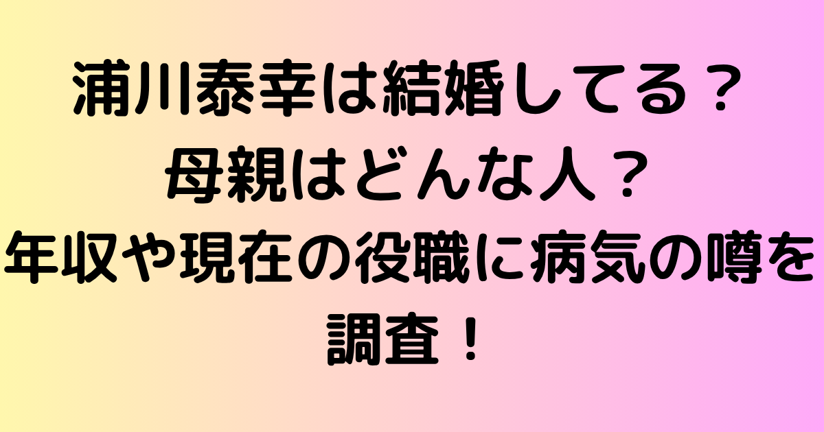 浦川泰幸は結婚してる？母親はどんな人？年収や現在の役職に病気の噂まで徹底調査！