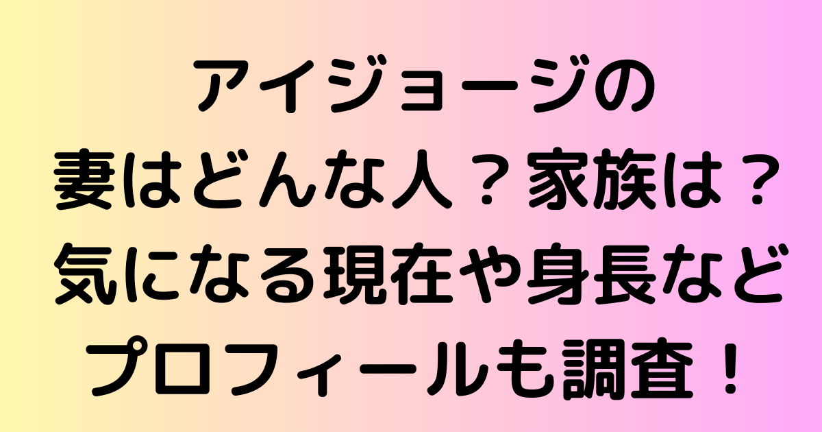 アイジョージの妻はどんな人？家族は？気になる現在や身長などプロフィールも調査！