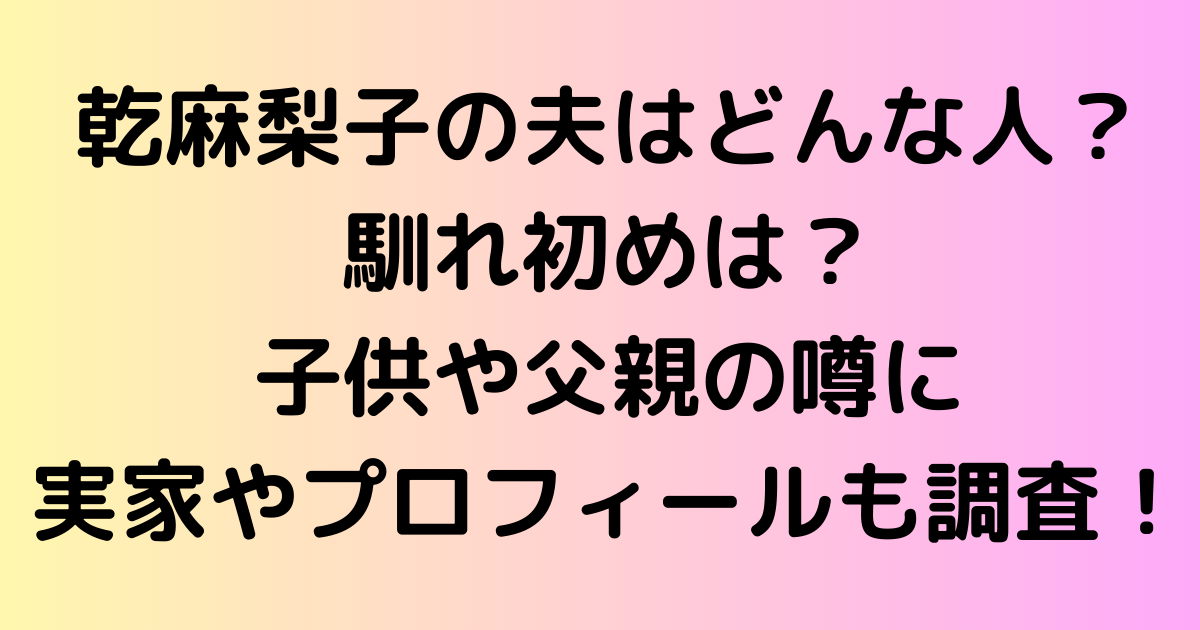 乾麻梨子の夫はどんな人？馴れ初めは？子供や父親の噂に実家やプロフィールも調査！