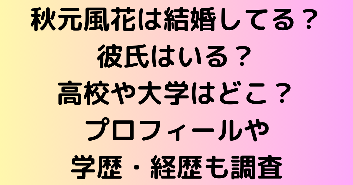 秋元風花は結婚してる？彼氏はいる？高校や大学はどこ？プロフィールや学歴・経歴も調査