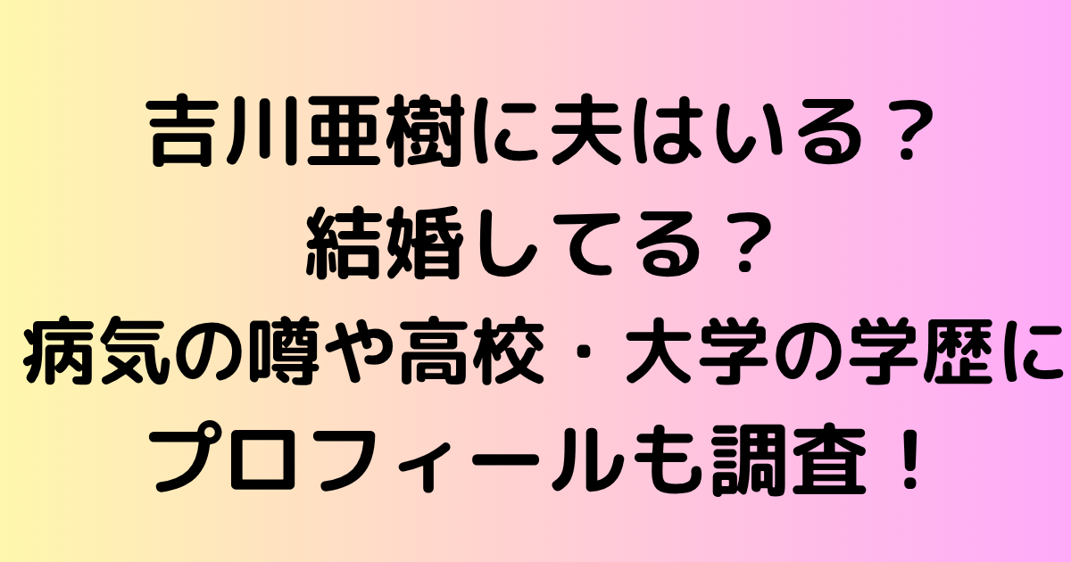吉川亜樹に夫はいる？結婚してる？病気の噂や高校・大学の学歴にプロフィールも調査！