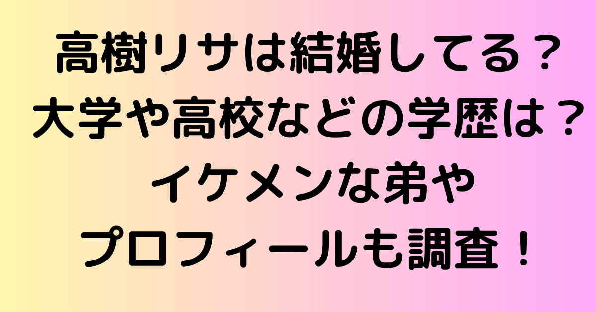 高樹リサは結婚してる？大学や高校などの学歴は？イケメンな弟やプロフィールも調査！